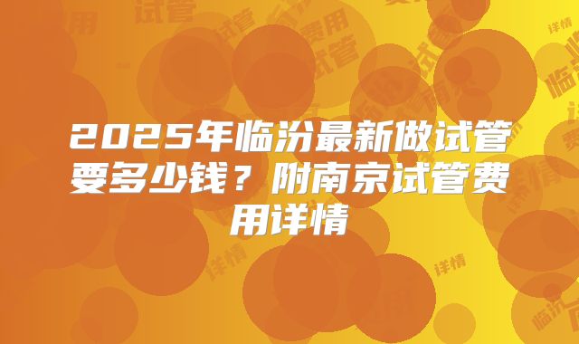 2025年临汾最新做试管要多少钱?附南京试管费用详情