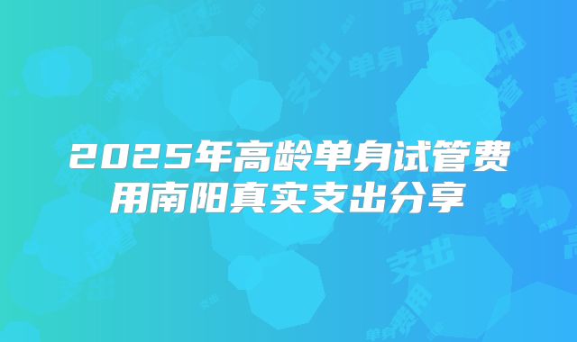 2025年高龄单身试管费用南阳真实支出分享