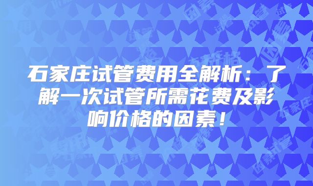 石家庄试管费用全解析：了解一次试管所需花费及影响价格的因素！