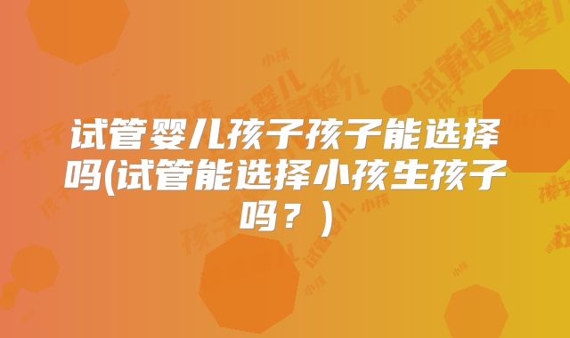 试管婴儿孩子孩子能选择吗(试管能选择小孩生孩子吗?)