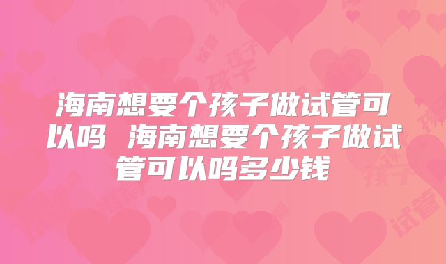 海南想要个孩子做试管可以吗 海南想要个孩子做试管可以吗多少钱