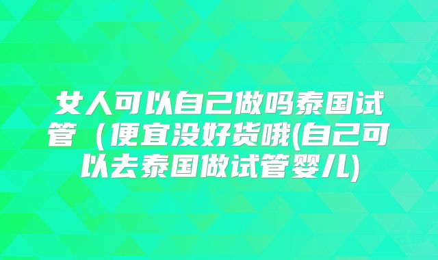 女人可以自己做吗泰国试管(便宜没好货哦(自己可以去泰国做试管婴儿)