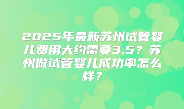 2025年最新苏州试管婴儿费用大约需要3.5？苏州做试管婴儿成功率怎么样？