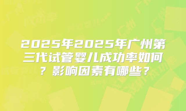 2025年2025年广州第三代试管婴儿成功率如何？影响因素有哪些？