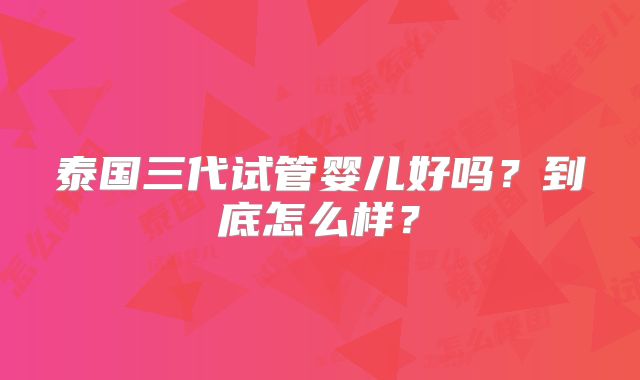 泰国三代试管婴儿好吗?到底怎么样?