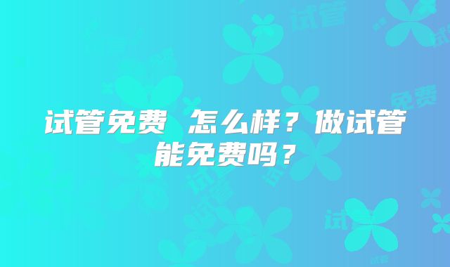 试管免费 怎么样？做试管能免费吗？
