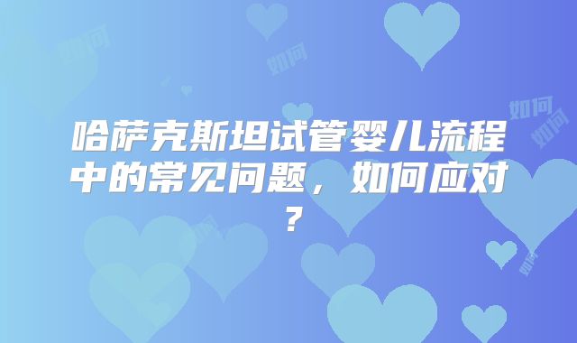 哈萨克斯坦试管婴儿流程中的常见问题，如何应对？