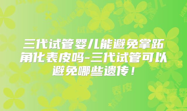 三代试管婴儿能避免掌跖角化表皮吗-三代试管可以避免哪些遗传！