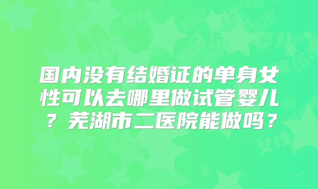 国内没有结婚证的单身女性可以去哪里做试管婴儿？芜湖市二医院能做吗？