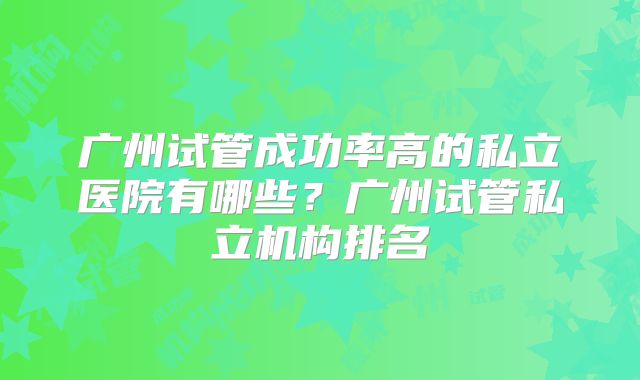 广州试管成功率高的私立医院有哪些？广州试管私立机构排名