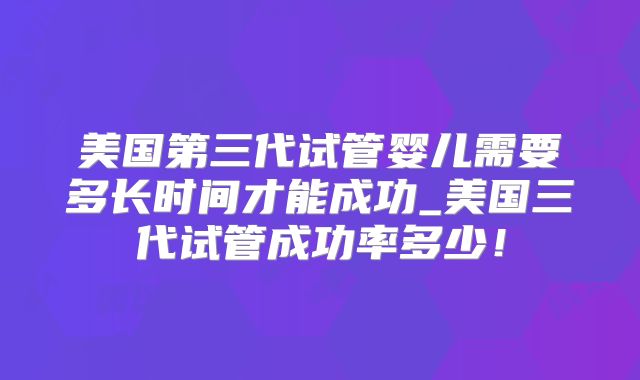 美国第三代试管婴儿需要多长时间才能成功_美国三代试管成功率多少！
