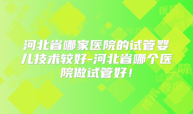 河北省哪家医院的试管婴儿技术较好-河北省哪个医院做试管好！