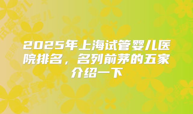 2025年上海试管婴儿医院排名，名列前茅的五家介绍一下
