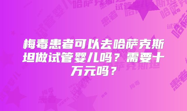 梅毒患者可以去哈萨克斯坦做试管婴儿吗？需要十万元吗？