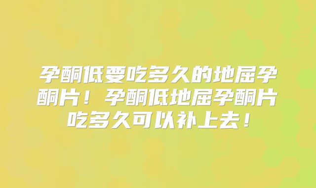 孕酮低要吃多久的地屈孕酮片！孕酮低地屈孕酮片吃多久可以补上去！