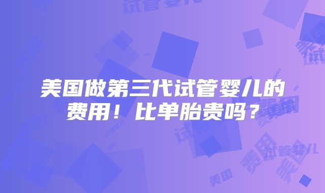 美国做第三代试管婴儿的费用！比单胎贵吗？