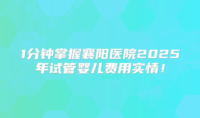 1分钟掌握襄阳医院2025年试管婴儿费用实情!