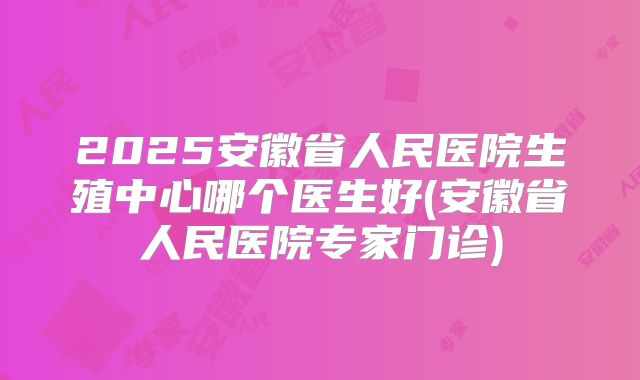2025安徽省人民医院生殖中心哪个医生好(安徽省人民医院专家门诊)