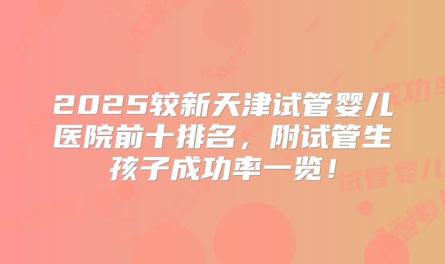 2025较新天津试管婴儿医院前十排名，附试管生孩子成功率一览！