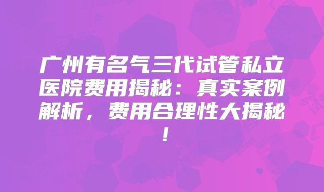 广州有名气三代试管私立医院费用揭秘：真实案例解析，费用合理性大揭秘！