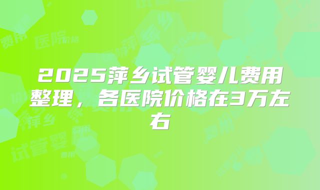 2025萍乡试管婴儿费用整理,各医院价格在3万左右