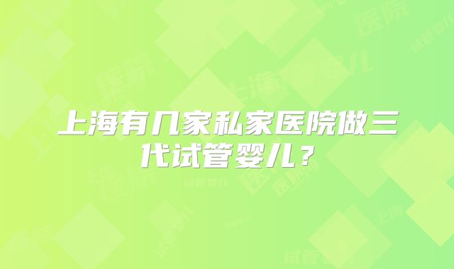 上海有几家私家医院做三代试管婴儿？