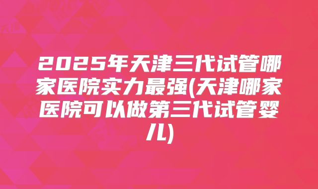 2025年天津三代试管哪家医院实力最强(天津哪家医院可以做第三代试管婴儿)