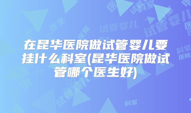 在昆华医院做试管婴儿要挂什么科室(昆华医院做试管哪个医生好)