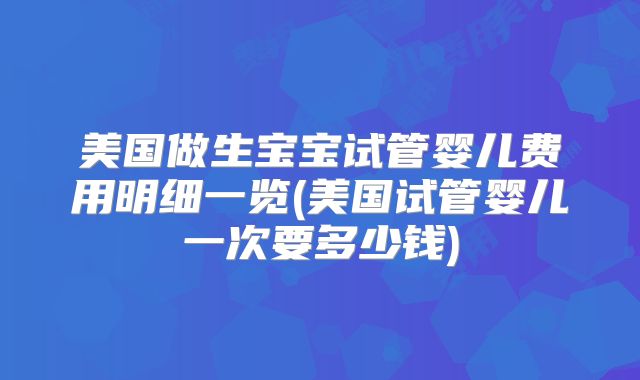 美国做生宝宝试管婴儿费用明细一览(美国试管婴儿一次要多少钱)