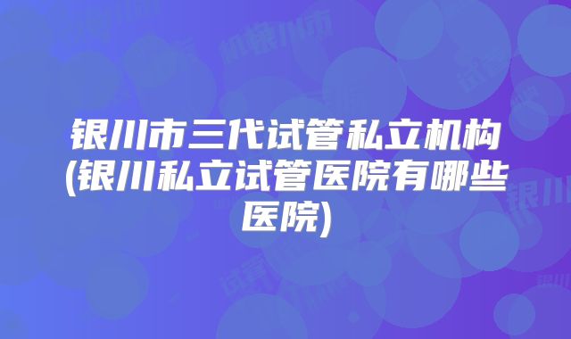 银川市三代试管私立机构(银川私立试管医院有哪些医院)