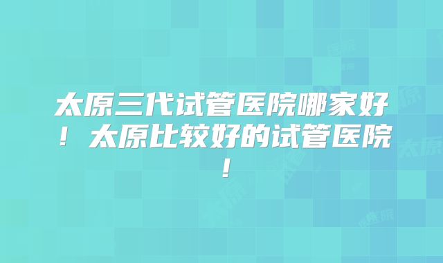 太原三代试管医院哪家好！太原比较好的试管医院！