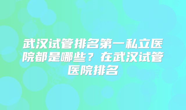 武汉试管排名第一私立医院都是哪些?在武汉试管医院排名