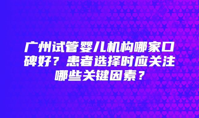 广州试管婴儿机构哪家口碑好？患者选择时应关注哪些关键因素？