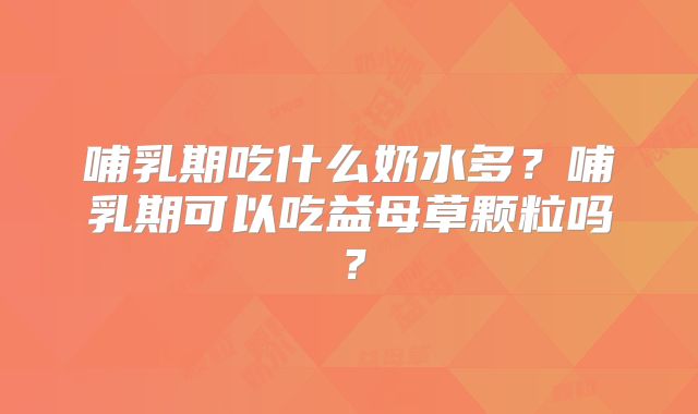哺乳期吃什么奶水多？哺乳期可以吃益母草颗粒吗？