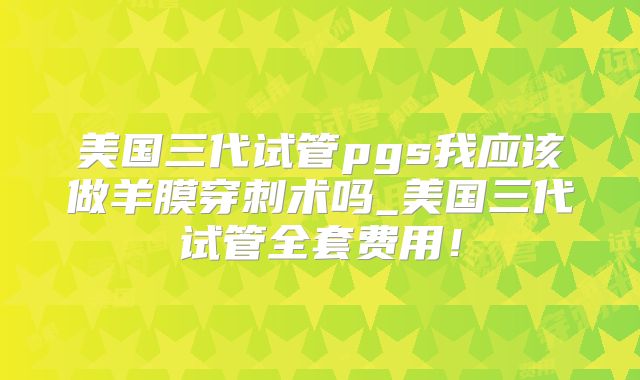美国三代试管pgs我应该做羊膜穿刺术吗_美国三代试管全套费用！