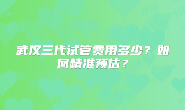 武汉三代试管费用多少？如何精准预估？