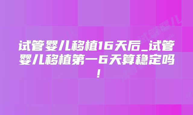 试管婴儿移植16天后_试管婴儿移植第一6天算稳定吗!