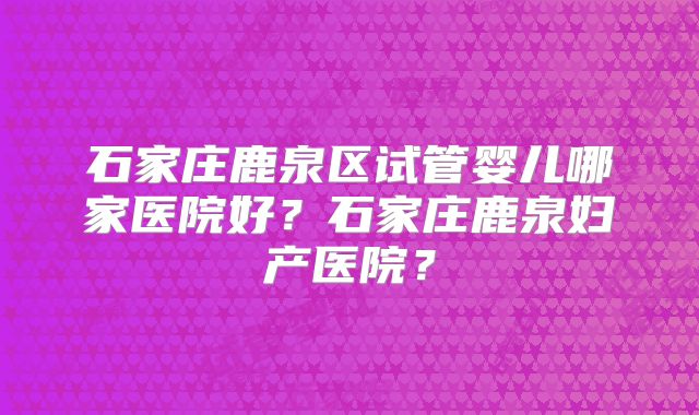 石家庄鹿泉区试管婴儿哪家医院好？石家庄鹿泉妇产医院？