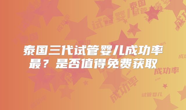 泰国三代试管婴儿成功率最？是否值得免费获取