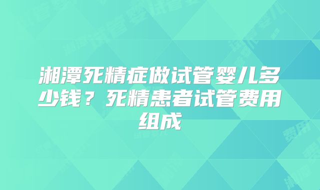 湘潭死精症做试管婴儿多少钱？死精患者试管费用组成