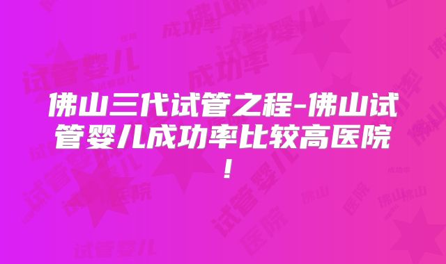 佛山三代试管之程-佛山试管婴儿成功率比较高医院！