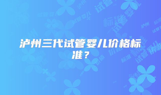泸州三代试管婴儿价格标准?