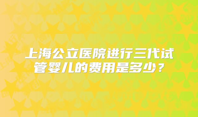 上海公立医院进行三代试管婴儿的费用是多少？
