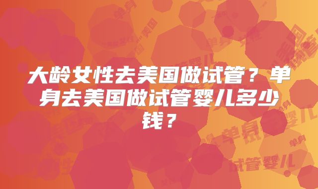 大龄女性去美国做试管？单身去美国做试管婴儿多少钱？