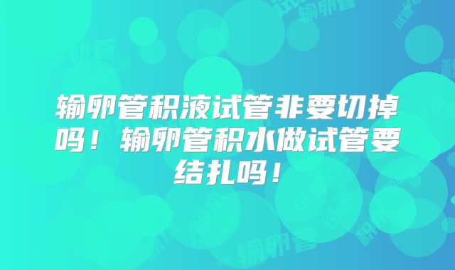 输卵管积液试管非要切掉吗！输卵管积水做试管要结扎吗！