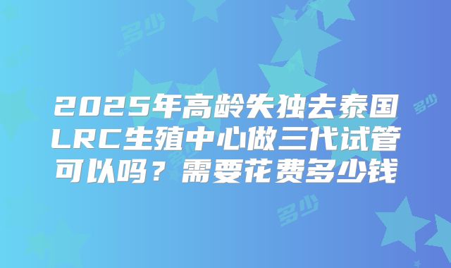 2025年高龄失独去泰国LRC生殖中心做三代试管可以吗？需要花费多少钱