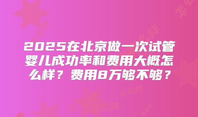 2025在北京做一次试管婴儿成功率和费用大概怎么样？费用8万够不够？