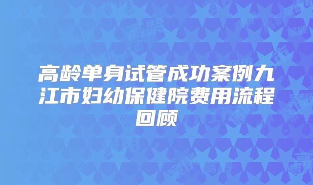 高龄单身试管成功案例九江市妇幼保健院费用流程回顾