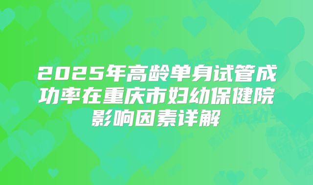 2025年高龄单身试管成功率在重庆市妇幼保健院影响因素详解