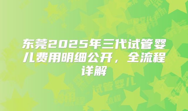 东莞2025年三代试管婴儿费用明细公开，全流程详解